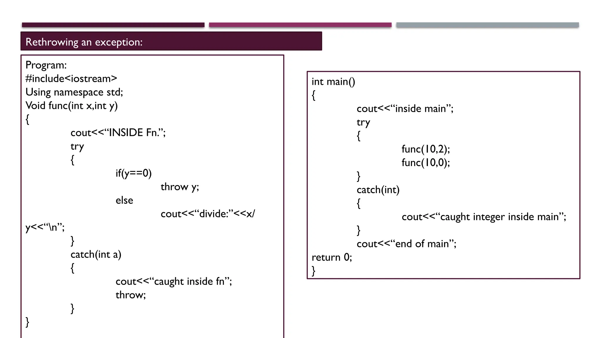 Rethrowing an exception: Program: #include<iostream> Using namespace std; Void func(int x,int y) { cout<<“INSIDE Fn.”; try { if(y==0) throw y; else cout<<“divide:”<<x/ y<<“n”; } catch(int a) { cout<<“caught inside fn”; throw; } } int main() { cout<<“inside main”; try { func(10,2); func(10,0); } catch(int) { cout<<“caught integer inside main”; } cout<<“end of main”; return 0; } 