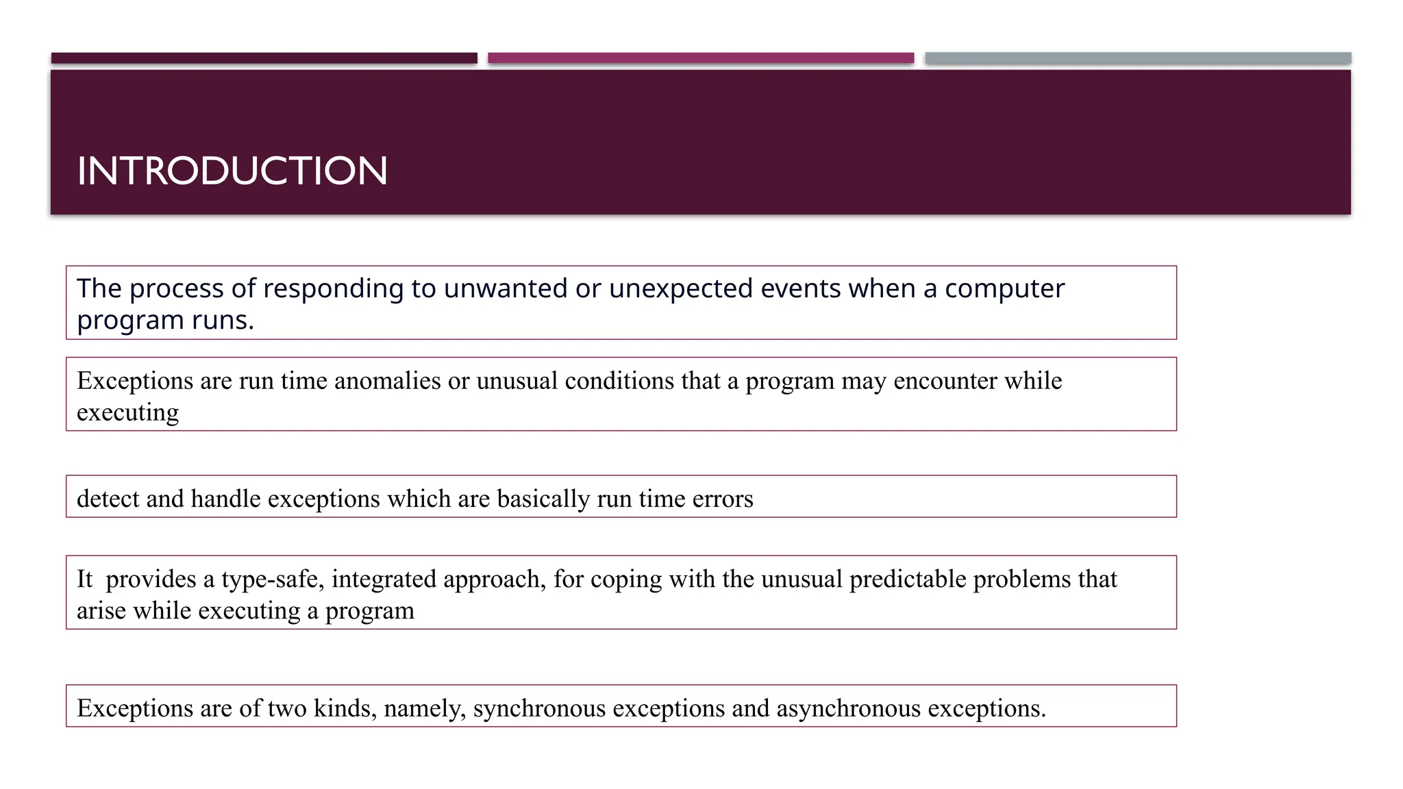 INTRODUCTION The process of responding to unwanted or unexpected events when a computer program runs. Exceptions are run time anomalies or unusual conditions that a program may encounter while executing detect and handle exceptions which are basically run time errors It provides a type-safe, integrated approach, for coping with the unusual predictable problems that arise while executing a program Exceptions are of two kinds, namely, synchronous exceptions and asynchronous exceptions. 