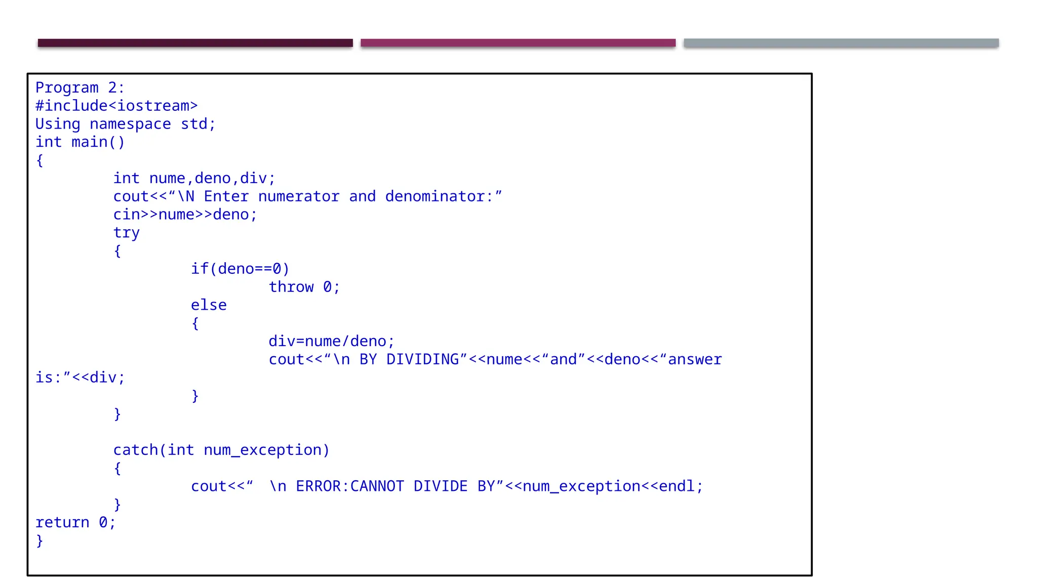 Program 2: #include<iostream> Using namespace std; int main() { int nume,deno,div; cout<<“N Enter numerator and denominator:” cin>>nume>>deno; try { if(deno==0) throw 0; else { div=nume/deno; cout<<“n BY DIVIDING”<<nume<<“and”<<deno<<“answer is:”<<div; } } catch(int num_exception) { cout<<“ n ERROR:CANNOT DIVIDE BY”<<num_exception<<endl; } return 0; } 