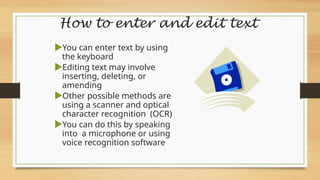 How to enter and edit text
You can enter text by using
the keyboard
Editing text may involve
inserting, deleting, or
amending
Other possible methods are
using a scanner and optical
character recognition (OCR)
You can do this by speaking
into a microphone or using
voice recognition software
 