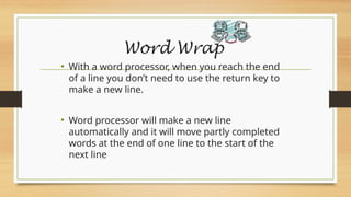 Word Wrap
• With a word processor, when you reach the end
of a line you don’t need to use the return key to
make a new line.
• Word processor will make a new line
automatically and it will move partly completed
words at the end of one line to the start of the
next line
 