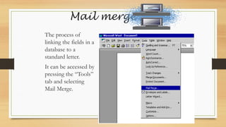 Mail merge
The process of
linking the fields in a
database to a
standard letter.
It can be accessed by
pressing the “Tools”
tab and selecting
Mail Merge.
 