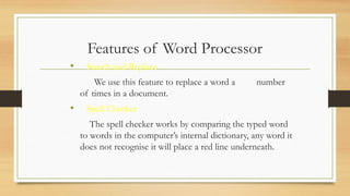 Features of Word Processor
• Search and Replace
We use this feature to replace a word a number
of times in a document.
• Spell Checker
The spell checker works by comparing the typed word
to words in the computer’s internal dictionary, any word it
does not recognise it will place a red line underneath.
 