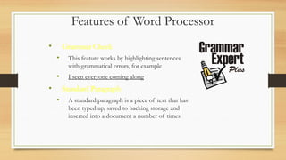 Features of Word Processor
• Grammar Check
• This feature works by highlighting sentences
with grammatical errors, for example
• I seen everyone coming along
• Standard Paragraph
• A standard paragraph is a piece of text that has
been typed up, saved to backing storage and
inserted into a document a number of times
 