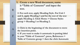 1. Create a new Word document, name
it “Table of Contents” and input the
text.
R
E
C
A
P
2. For each text, apply Heading Style. For Unit 1
and 2, apply Heading 1 and for the rest of the text
apply Heading 2. Click Home > Choose Styles
group > Heading 1 or Heading 2.
3. Click in the beginning of the document to move
the insertion point.
4. If you want to make it automatic in putting label
in your “Table of Contents”, press, References >
Table of Contents group > then the click Automatic
 