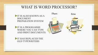 WHAT IS WORD PROCESSOR?
IT IS ALSO KNOWN AS A
DOCUMENT
PREPARATION SYSTEM
IT IS A PROGRAMME
WHERE YOU CAN TYPE
AND PRINT DOCUMENTS
IT HAS REPLACED THE
OLD TYPEWRITERS
Then Now
 