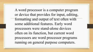 A word processor is a computer program
or device that provides for input, editing,
formatting and output of text often with
some additional features. Early word
processors were stand-alone devices
often on its function, but current word
processors are word processor programs
running on general purpose computers.
 