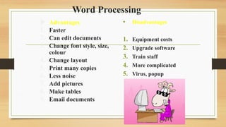 Word Processing
 Advantages
1. Faster
2. Can edit documents
3. Change font style, size,
colour
4. Change layout
5. Print many copies
6. Less noise
7. Add pictures
8. Make tables
9. Email documents
• Disadvantages
1. Equipment costs
2. Upgrade software
3. Train staff
4. More complicated
5. Virus, popup
 