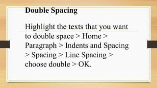 Double Spacing
Highlight the texts that you want
to double space > Home >
Paragraph > Indents and Spacing
> Spacing > Line Spacing >
choose double > OK.
 