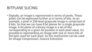 BITPLANE SLICING
• Digitally, an image is represented in terms of pixels. Those
pixels can be expressed further as in terms of bits. As an
example, a pixel in 256-level grayscale image is comprised of
8 bits. So that we can have 8 bit planes for a single grayscale
image. A bit plane of a binary image is a set of bits
corresponding to a given bit position in each pixel value. It’s
possible to representing an image with one or more bits of
the byte used for each pixel. So this mechanism can be used
for Image Compression, Feature Extraction
 