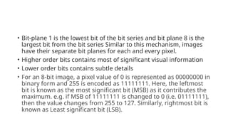 • Bit-plane 1 is the lowest bit of the bit series and bit plane 8 is the
largest bit from the bit series Similar to this mechanism, images
have their separate bit planes for each and every pixel.
• Higher order bits contains most of significant visual information
• Lower order bits contains subtle details
• For an 8-bit image, a pixel value of 0 is represented as 00000000 in
binary form and 255 is encoded as 11111111. Here, the leftmost
bit is known as the most significant bit (MSB) as it contributes the
maximum. e.g. if MSB of 11111111 is changed to 0 (i.e. 01111111),
then the value changes from 255 to 127. Similarly, rightmost bit is
known as Least significant bit (LSB).
 