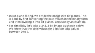 • In Bit-plane slicing, we divide the image into bit planes. This
is done by first converting the pixel values in the binary form
and then dividing it into bit planes. Let’s see by an example.
• For simplicity let’s take a 3×3, 3-bit image as shown below.
We know that the pixel values for 3-bit can take values
between 0 to 7.
 