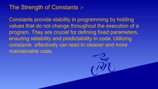 The Strength of Constants :-
Constants provide stability in programming by holding
values that do not change throughout the execution of a
program. They are crucial for deﬁning ﬁxed parameters,
ensuring reliability and predictability in code. Utilizing
constants e ectively can lead to cleaner and more
ﬀ
maintainable code.
 