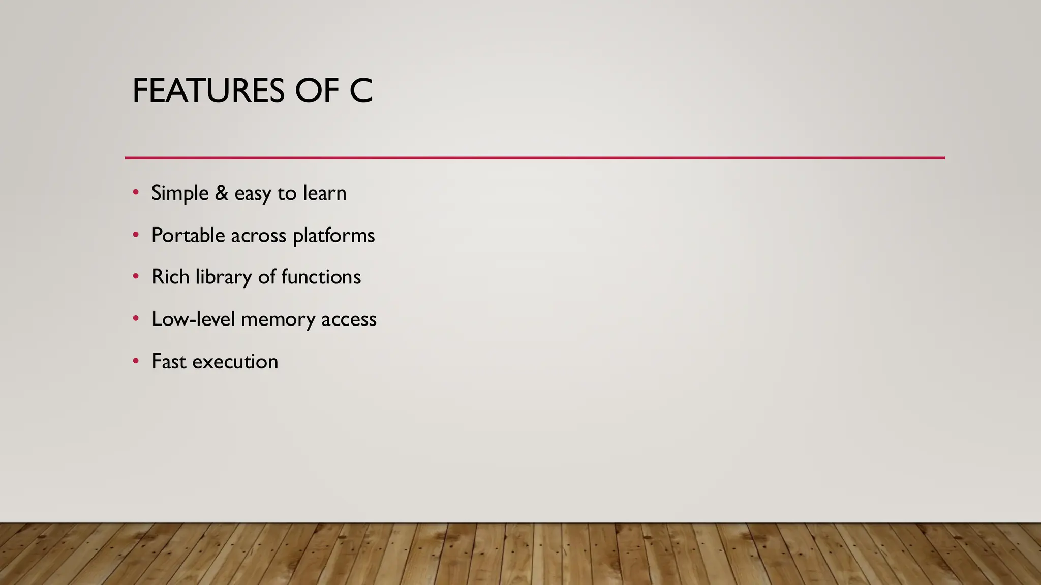 FEATURES OF C
• Simple & easy to learn
• Portable across platforms
• Rich library of functions
• Low-level memory access
• Fast execution
 