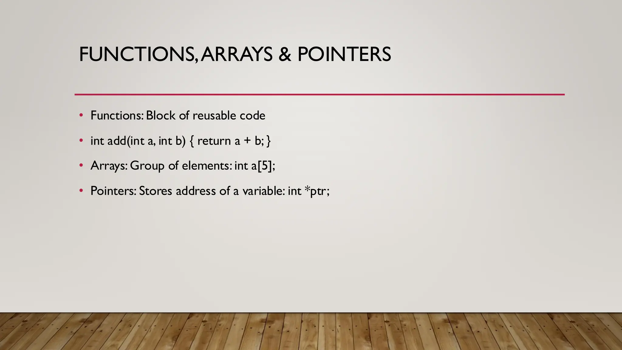 FUNCTIONS,ARRAYS & POINTERS
• Functions: Block of reusable code
• int add(int a, int b) { return a + b; }
• Arrays: Group of elements: int a[5];
• Pointers: Stores address of a variable: int *ptr;
 