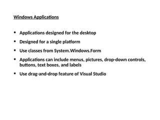 Windows Applications
• Applications designed for the desktop
• Designed for a single platform
• Use classes from System.Windows.Form
• Applications can include menus, pictures, drop-down controls,
buttons, text boxes, and labels
• Use drag-and-drop feature of Visual Studio
 