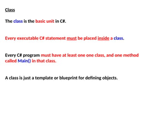 Class
The class is the basic unit in C#.
Every executable C# statement must be placed inside a class.
Every C# program must have at least one one class, and one method
called Main() in that class.
A class is just a template or blueprint for defining objects.
 