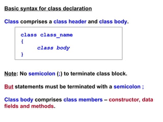Basic syntax for class declaration
Class comprises a class header and class body.
class class_name
{
class body
}
Note: No semicolon (;) to terminate class block.
But statements must be terminated with a semicolon ;
Class body comprises class members – constructor, data
fields and methods.
 
