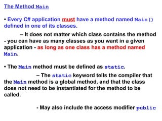 The Method Main
• Every C# application must have a method named Main()
defined in one of its classes.
– It does not matter which class contains the method
- you can have as many classes as you want in a given
application - as long as one class has a method named
Main.
• The Main method must be defined as static.
– The static keyword tells the compiler that
the Main method is a global method, and that the class
does not need to be instantiated for the method to be
called.
- May also include the access modifier public
 