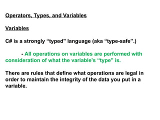 Operators, Types, and Variables
Variables
C# is a strongly “typed" language (aka “type-safe”.)
- All operations on variables are performed with
consideration of what the variable's “type" is.
There are rules that define what operations are legal in
order to maintain the integrity of the data you put in a
variable.
 