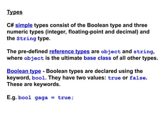 Types
C# simple types consist of the Boolean type and three
numeric types (integer, floating-point and decimal) and
the String type.
The pre-defined reference types are object and string,
where object is the ultimate base class of all other types.
Boolean type - Boolean types are declared using the
keyword, bool. They have two values: true or false.
These are keywords.
E.g. bool gaga = true;
 