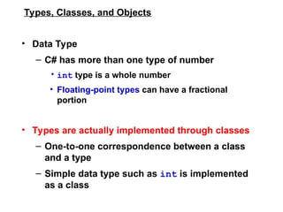 Types, Classes, and Objects
• Data Type
– C# has more than one type of number
• int type is a whole number
• Floating-point types can have a fractional
portion
• Types are actually implemented through classes
– One-to-one correspondence between a class
and a type
– Simple data type such as int is implemented
as a class
 