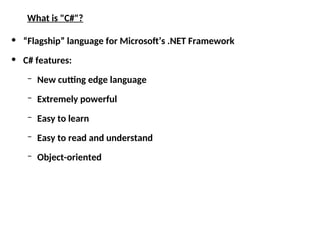 What is "C#"?
• “Flagship” language for Microsoft’s .NET Framework
• C# features:
– New cutting edge language
– Extremely powerful
– Easy to learn
– Easy to read and understand
– Object-oriented
 