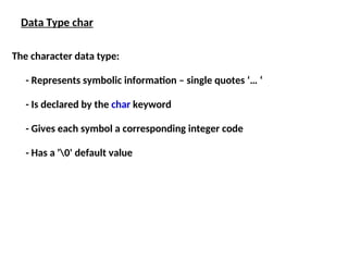 The character data type:
- Represents symbolic information – single quotes ‘… ‘
- Is declared by the char keyword
- Gives each symbol a corresponding integer code
- Has a '0' default value
Data Type char
 