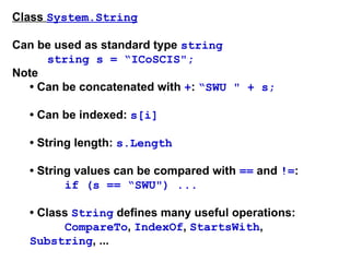 Class System.String
Can be used as standard type string
string s = “ICoSCIS";
Note
• Can be concatenated with +: “SWU " + s;
• Can be indexed: s[i]
• String length: s.Length
• String values can be compared with == and !=:
if (s == “SWU") ...
• Class String defines many useful operations:
CompareTo, IndexOf, StartsWith,
Substring, ...
 