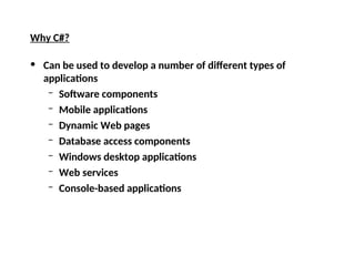 Why C#?
• Can be used to develop a number of different types of
applications
– Software components
– Mobile applications
– Dynamic Web pages
– Database access components
– Windows desktop applications
– Web services
– Console-based applications
 