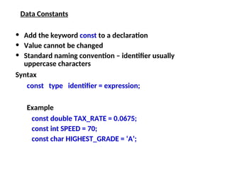 Data Constants
• Add the keyword const to a declaration
• Value cannot be changed
• Standard naming convention – identifier usually
uppercase characters
Syntax
const type identifier = expression;
Example
const double TAX_RATE = 0.0675;
const int SPEED = 70;
const char HIGHEST_GRADE = ‘A’;
 