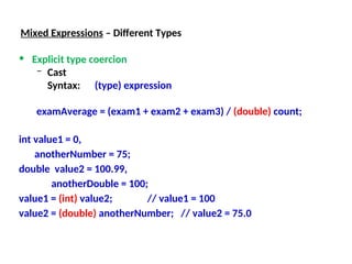 Mixed Expressions – Different Types
• Explicit type coercion
– Cast
Syntax: (type) expression
examAverage = (exam1 + exam2 + exam3) / (double) count;
int value1 = 0,
anotherNumber = 75;
double value2 = 100.99,
anotherDouble = 100;
value1 = (int) value2; // value1 = 100
value2 = (double) anotherNumber; // value2 = 75.0
 