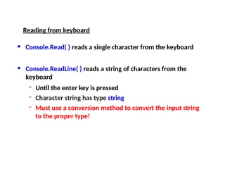 • Console.Read( ) reads a single character from the keyboard
• Console.ReadLine( ) reads a string of characters from the
keyboard
– Until the enter key is pressed
– Character string has type string
– Must use a conversion method to convert the input string
to the proper type!
Reading from keyboard
 