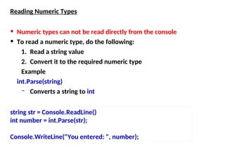 Reading Numeric Types
• Numeric types can not be read directly from the console
• To read a numeric type, do the following:
1. Read a string value
2. Convert it to the required numeric type
Example
int.Parse(string)
– Converts a string to int
string str = Console.ReadLine()
int number = int.Parse(str);
Console.WriteLine("You entered: ", number);
 