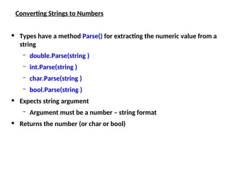 Converting Strings to Numbers
• Types have a method Parse() for extracting the numeric value from a
string
– double.Parse(string )
– int.Parse(string )
– char.Parse(string )
– bool.Parse(string )
• Expects string argument
– Argument must be a number – string format
• Returns the number (or char or bool)
 
