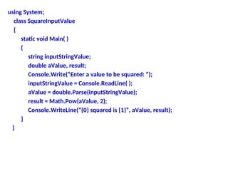 using System;
class SquareInputValue
{
static void Main( )
{
string inputStringValue;
double aValue, result;
Console.Write(“Enter a value to be squared: ”);
inputStringValue = Console.ReadLine( );
aValue = double.Parse(inputStringValue);
result = Math.Pow(aValue, 2);
Console.WriteLine(“{0} squared is {1}”, aValue, result);
}
}
 