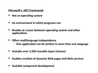 Microsoft’s .NET Framework
• Not an operating system
• An environment in which programs run
• Resides at a layer between operating system and other
applications
• Offers multilanguage independence
– One application can be written in more than one language
• Includes over 2,500 reusable types (classes)
• Enables creation of dynamic Web pages and Web services
• Scalable component development
 