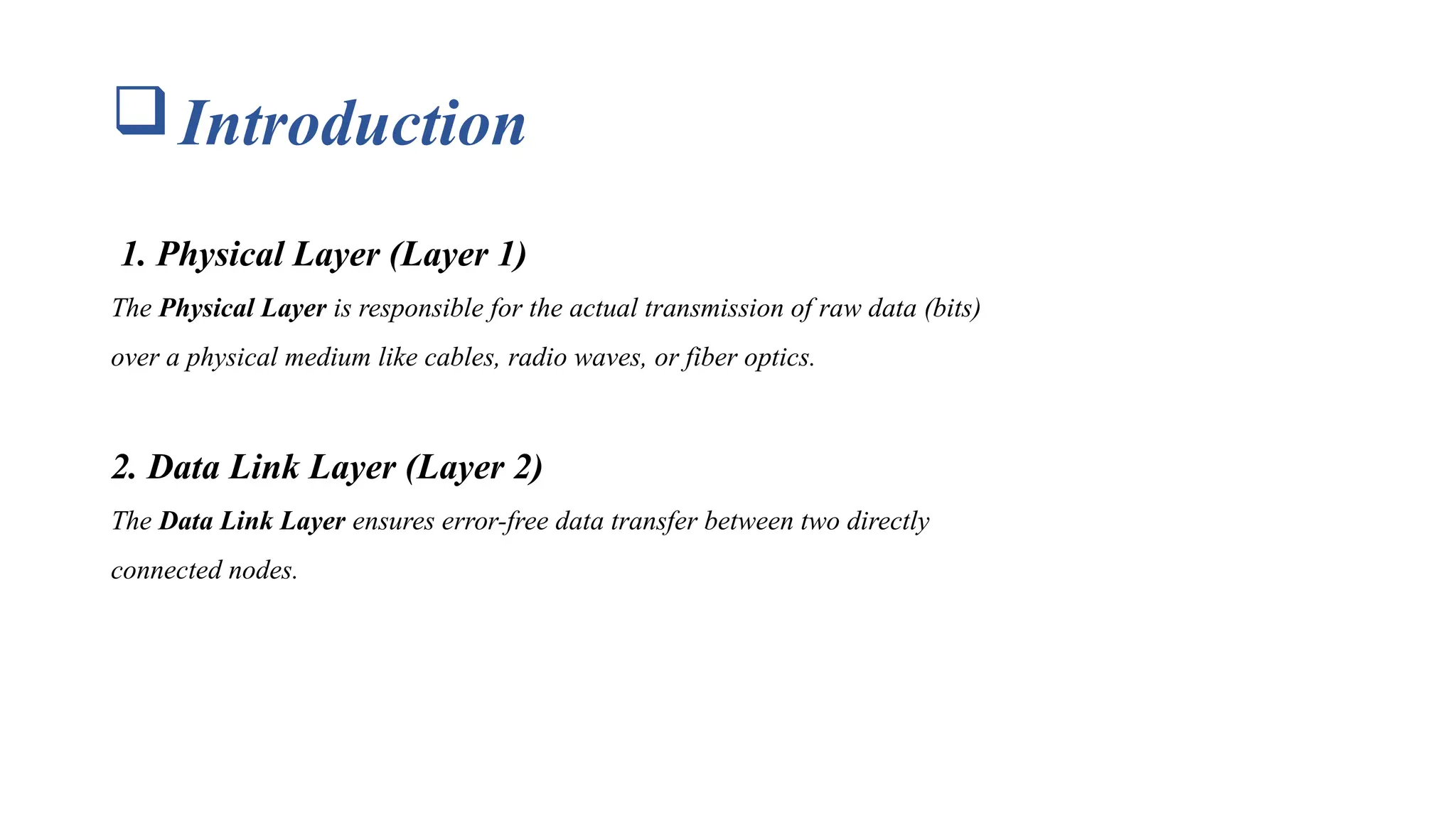 Introduction 1. Physical Layer (Layer 1) The Physical Layer is responsible for the actual transmission of raw data (bits) over a physical medium like cables, radio waves, or fiber optics. 2. Data Link Layer (Layer 2) The Data Link Layer ensures error-free data transfer between two directly connected nodes. 