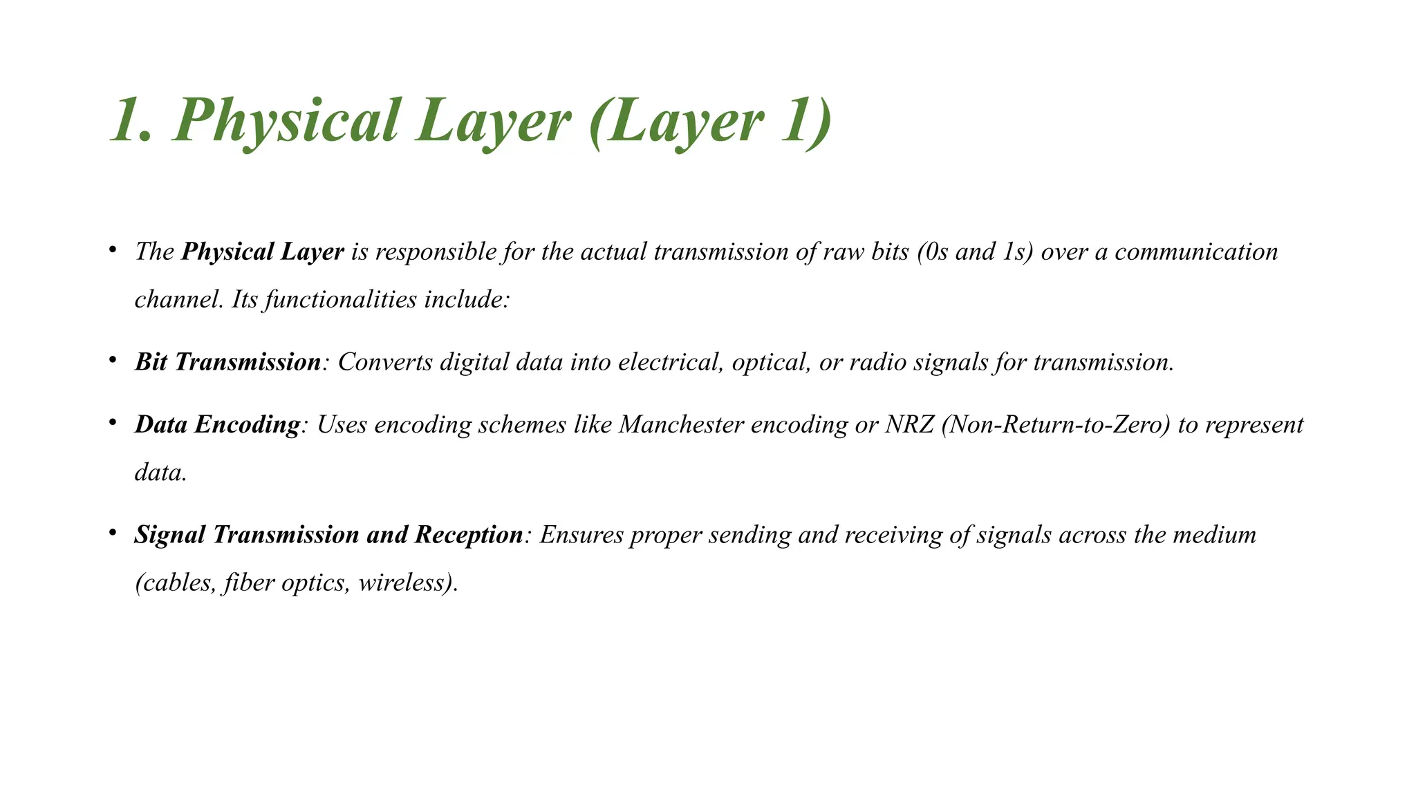 1. Physical Layer (Layer 1) • The Physical Layer is responsible for the actual transmission of raw bits (0s and 1s) over a communication channel. Its functionalities include: • Bit Transmission: Converts digital data into electrical, optical, or radio signals for transmission. • Data Encoding: Uses encoding schemes like Manchester encoding or NRZ (Non-Return-to-Zero) to represent data. • Signal Transmission and Reception: Ensures proper sending and receiving of signals across the medium (cables, fiber optics, wireless). 