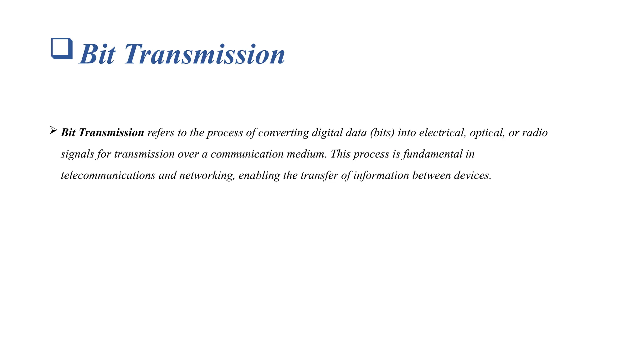 Bit Transmission  Bit Transmission refers to the process of converting digital data (bits) into electrical, optical, or radio signals for transmission over a communication medium. This process is fundamental in telecommunications and networking, enabling the transfer of information between devices. 