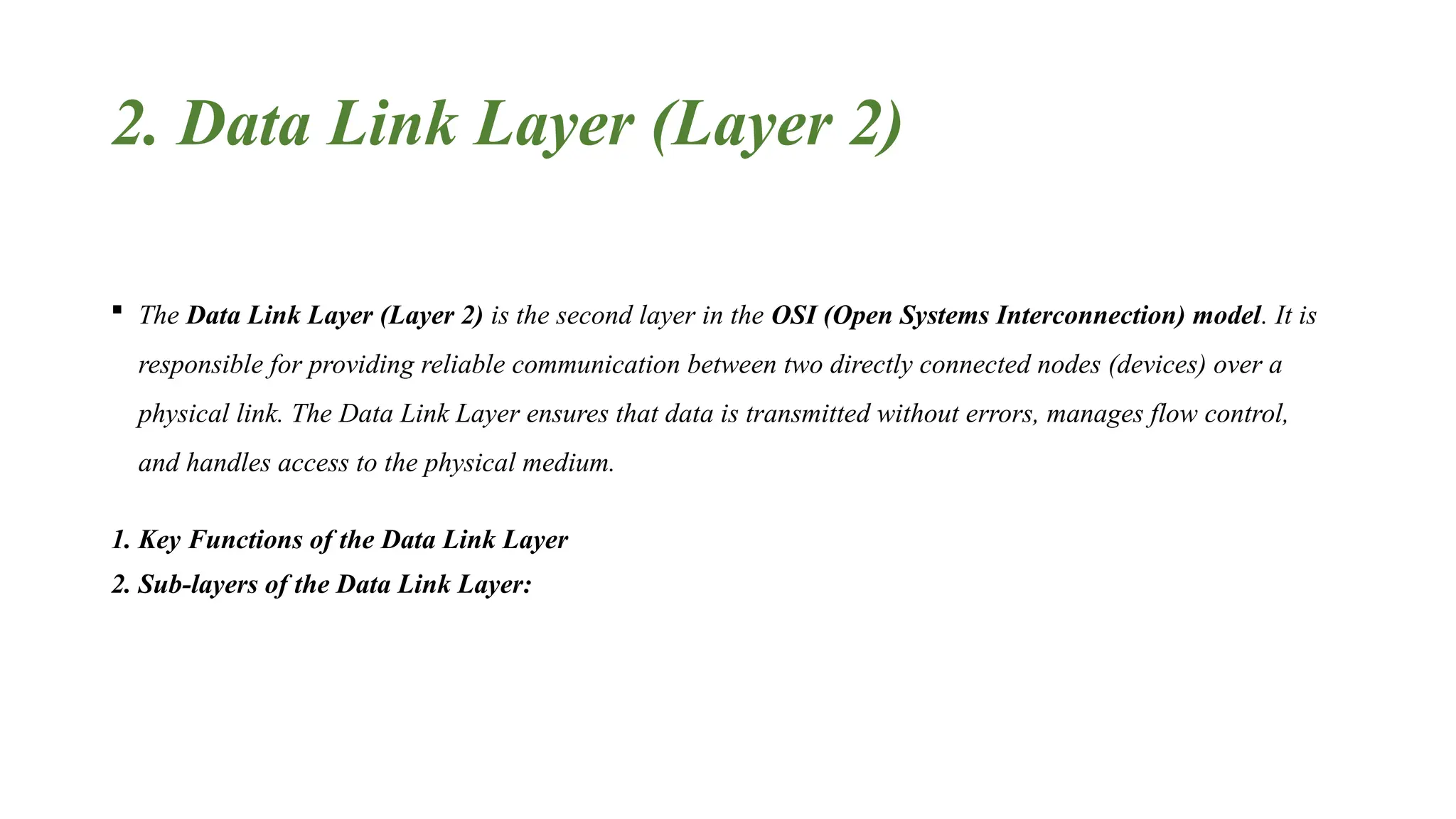 2. Data Link Layer (Layer 2)  The Data Link Layer (Layer 2) is the second layer in the OSI (Open Systems Interconnection) model. It is responsible for providing reliable communication between two directly connected nodes (devices) over a physical link. The Data Link Layer ensures that data is transmitted without errors, manages flow control, and handles access to the physical medium. 1. Key Functions of the Data Link Layer 2. Sub-layers of the Data Link Layer: 