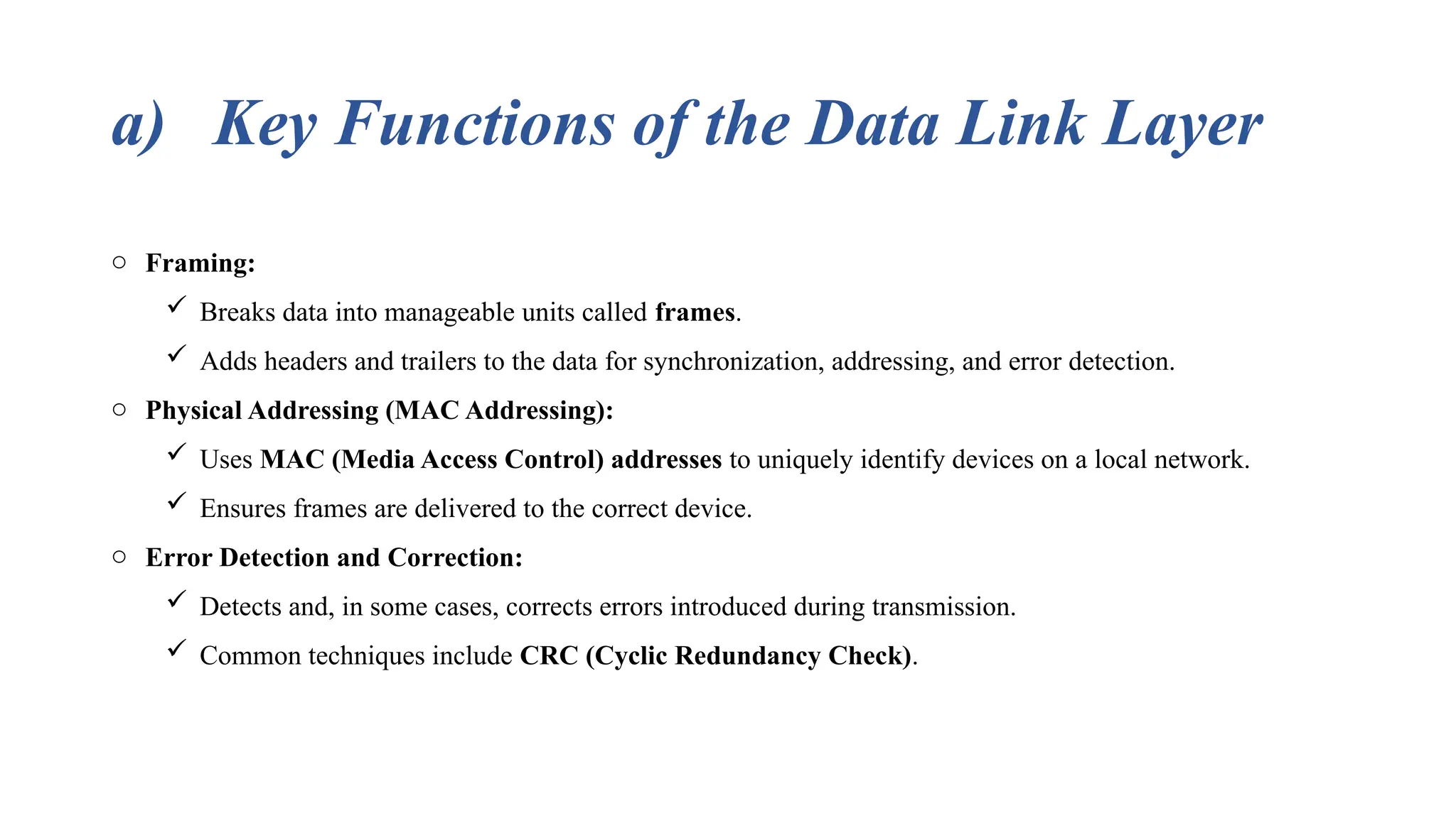 a) Key Functions of the Data Link Layer o Framing:  Breaks data into manageable units called frames.  Adds headers and trailers to the data for synchronization, addressing, and error detection. o Physical Addressing (MAC Addressing):  Uses MAC (Media Access Control) addresses to uniquely identify devices on a local network.  Ensures frames are delivered to the correct device. o Error Detection and Correction:  Detects and, in some cases, corrects errors introduced during transmission.  Common techniques include CRC (Cyclic Redundancy Check). 