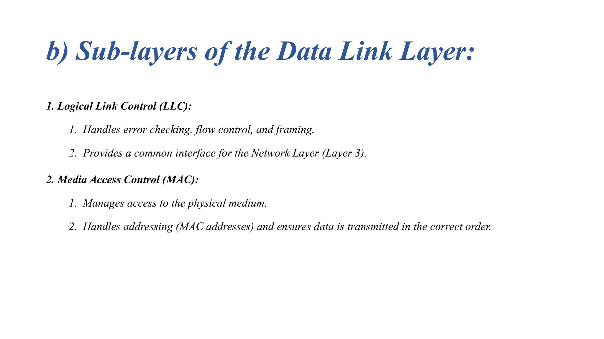 b) Sub-layers of the Data Link Layer: 1. Logical Link Control (LLC): 1. Handles error checking, flow control, and framing. 2. Provides a common interface for the Network Layer (Layer 3). 2. Media Access Control (MAC): 1. Manages access to the physical medium. 2. Handles addressing (MAC addresses) and ensures data is transmitted in the correct order. 