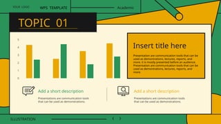 0
1
2
3
4
5
Presentation are communication tools that can be
used as demontrations, lectures, reports, and
more. it is mostly presented before an audience.
Presentation are communication tools that can be
used as demontrations, lectures, reports, and
more.
Insert title here
Add a short description
Presentations are communication tools
that can be used as demonstrations.
Add a short description
Presentations are communication tools
that can be used as demonstrations.
YOUR LOGO
ILLUSTRATION
WPS TEMPLATE Academic
TOPIC 01
 