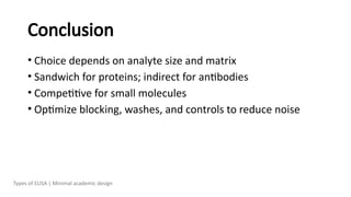 Conclusion
• Choice depends on analyte size and matrix
• Sandwich for proteins; indirect for antibodies
• Competitive for small molecules
• Optimize blocking, washes, and controls to reduce noise
Types of ELISA | Minimal academic design
 