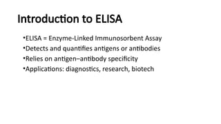 Introduction to ELISA
•ELISA = Enzyme-Linked Immunosorbent Assay
•Detects and quantifies antigens or antibodies
•Relies on antigen–antibody specificity
•Applications: diagnostics, research, biotech
 