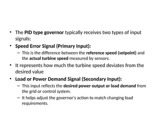 • The PID type governor typically receives two types of input
signals:
• Speed Error Signal (Primary Input):
– This is the difference between the reference speed (setpoint) and
the actual turbine speed measured by sensors.
• It represents how much the turbine speed deviates from the
desired value
• Load or Power Demand Signal (Secondary Input):
– This input reflects the desired power output or load demand from
the grid or control system.
– It helps adjust the governor's action to match changing load
requirements.
 