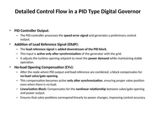 Detailed Control Flow in a PID Type Digital Governor
• PID Controller Output:
– The PID controller processes the speed error signal and generates a preliminary control
output.
• Addition of Load Reference Signal (ERdP):
– The load reference signal is added downstream of the PID block.
– This input is active only after synchronization of the generator with the grid.
– It adjusts the turbine opening setpoint to meet the power demand while maintaining stable
operation.
• No-load Opening Compensation (EYv):
– After the node where PID output and load reference are combined, a block compensates for
no-load valve/gate opening.
– This compensation becomes active only after synchronization, ensuring proper valve position
even when there is no load.
– Linearization Block: Compensates for the nonlinear relationship between valve/gate opening
and power output.
– Ensures that valve positions correspond linearly to power changes, improving control accuracy.
 