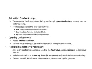 • Saturation Feedback Loops:
– The output of the linearization block goes through saturation limits to prevent over or
under-opening.
– Feedback signals control these saturations:
• EW: Feedback from the linearization block.
• Em: Feedback from the limitation block.
• Ey: Final setpoint feedback to the positioner.
• Opening Limiter Block:
– Placed after linearization.
– Ensures valve opening stays within mechanical and operational limits.
• Final Block (Ideal Servo-Positioner):
– Acts as an ideal servo-positioner sending the final valve opening setpoint to the servo
motors.
– Includes calibration of operating times for servo-motors (speed and response tuning).
– Ensures smooth, timely valve movements as commanded by the governor.
 