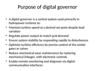 Purpose of digital governor
• A digital governor is a control system used primarily in
hydropower turbines to:
• Maintain turbine speed at a desired set point despite load
variation
• Regulate power output to match grid demand
• Ensure system stability by responding rapidly to disturbances
• Optimize turbine efficiency by precise control of the wicket
gates or valves
• Reduce mechanical wear maintenance by replacing
mechanical linkages with electronic controls
• Enable remote monitoring and diagnosis via digital
communication interfaces
 